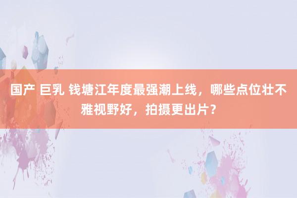 国产 巨乳 钱塘江年度最强潮上线，哪些点位壮不雅视野好，拍摄更出片？