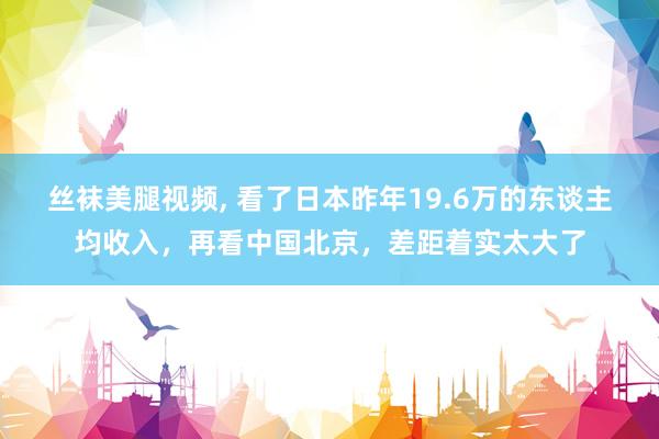 丝袜美腿视频， 看了日本昨年19.6万的东谈主均收入，再看中国北京，差距着实太大了