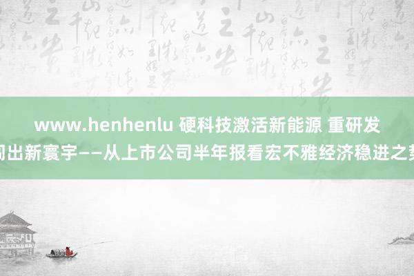 www.henhenlu 硬科技激活新能源 重研发闯出新寰宇——从上市公司半年报看宏不雅经济稳进之势