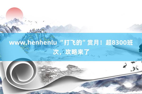 www.henhenlu “打飞的”赏月！超8300班次，攻略来了