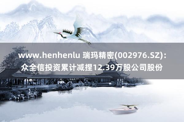 www.henhenlu 瑞玛精密(002976.SZ)：众全信投资累计减捏12.39万股公司股份