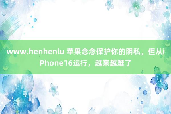 www.henhenlu 苹果念念保护你的阴私，但从iPhone16运行，越来越难了