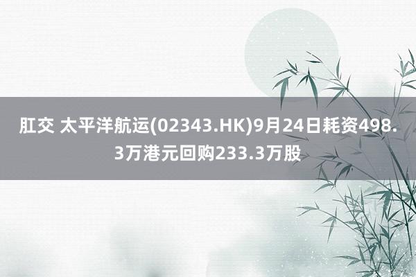 肛交 太平洋航运(02343.HK)9月24日耗资498.3万港元回购233.3万股