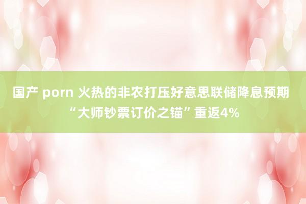 国产 porn 火热的非农打压好意思联储降息预期 “大师钞票订价之锚”重返4%