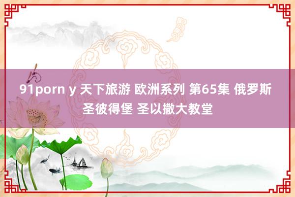 91porn y 天下旅游 欧洲系列 第65集 俄罗斯 圣彼得堡 圣以撒大教堂