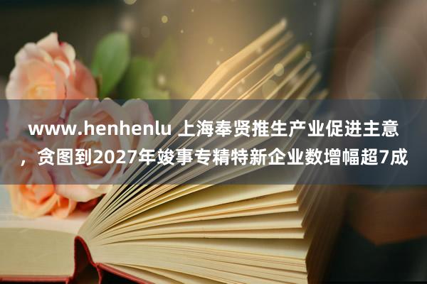 www.henhenlu 上海奉贤推生产业促进主意，贪图到2027年竣事专精特新企业数增幅超7成