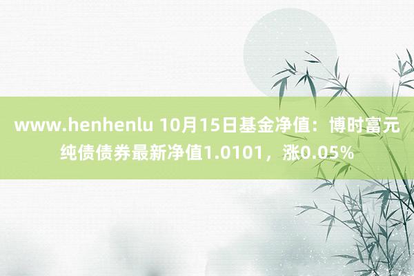 www.henhenlu 10月15日基金净值：博时富元纯债债券最新净值1.0101，涨0.05%