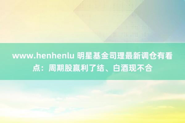 www.henhenlu 明星基金司理最新调仓有看点：周期股赢利了结、白酒现不合