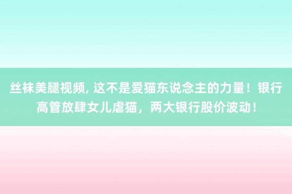 丝袜美腿视频， 这不是爱猫东说念主的力量！银行高管放肆女儿虐猫，两大银行股价波动！