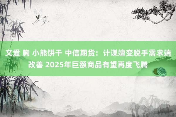 文爱 胸 小熊饼干 中信期货：计谋嬗变脱手需求端改善 2025年巨额商品有望再度飞腾