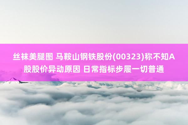 丝袜美腿图 马鞍山钢铁股份(00323)称不知A股股价异动原因 日常指标步履一切普通