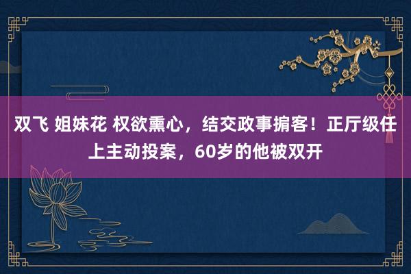 双飞 姐妹花 权欲熏心，结交政事掮客！正厅级任上主动投案，60岁的他被双开