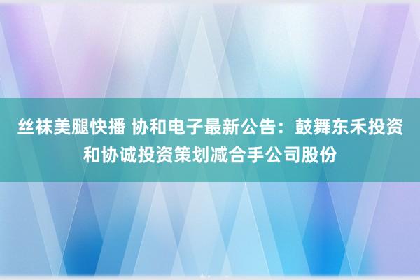 丝袜美腿快播 协和电子最新公告：鼓舞东禾投资和协诚投资策划减合手公司股份