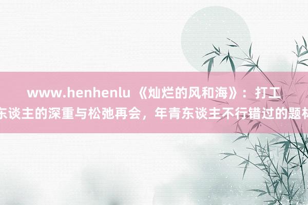 www.henhenlu 《灿烂的风和海》：打工东谈主的深重与松弛再会，年青东谈主不行错过的题材