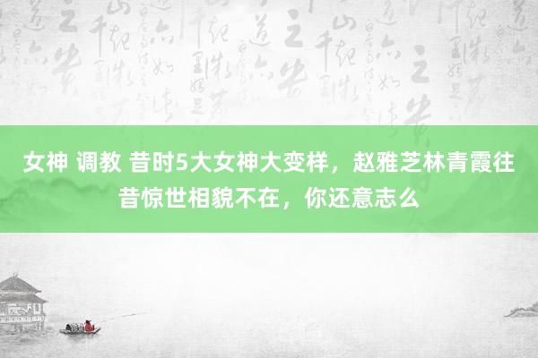 女神 调教 昔时5大女神大变样，赵雅芝林青霞往昔惊世相貌不在，你还意志么