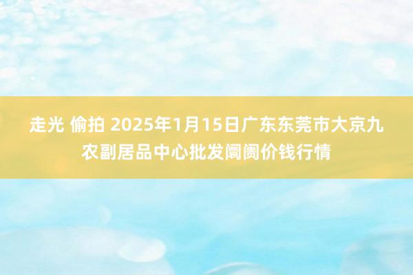 走光 偷拍 2025年1月15日广东东莞市大京九农副居品中心批发阛阓价钱行情