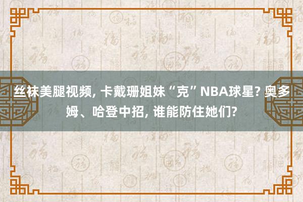 丝袜美腿视频， 卡戴珊姐妹“克”NBA球星? 奥多姆、哈登中招， 谁能防住她们?