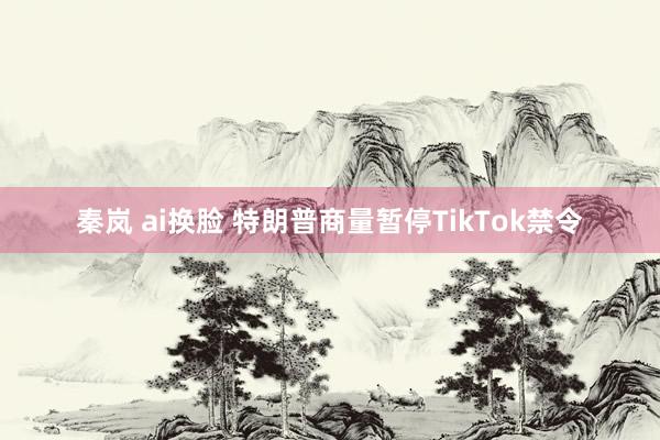 秦岚 ai换脸 特朗普商量暂停TikTok禁令