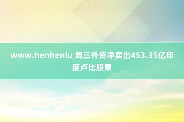 www.henhenlu 周三外资净卖出453.35亿印度卢比股票