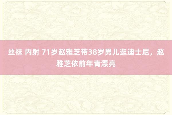 丝袜 内射 71岁赵雅芝带38岁男儿逛迪士尼，赵雅芝依前年青漂亮